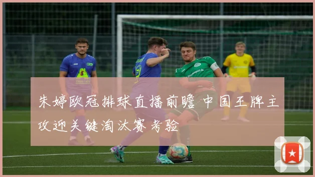 朱婷欧冠排球直播前瞻 中国王牌主攻迎关键淘汰赛考验